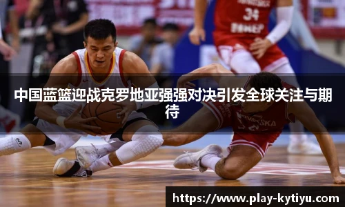 中国蓝篮迎战克罗地亚强强对决引发全球关注与期待