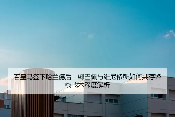 若皇马签下哈兰德后：姆巴佩与维尼修斯如何共存锋线战术深度解析