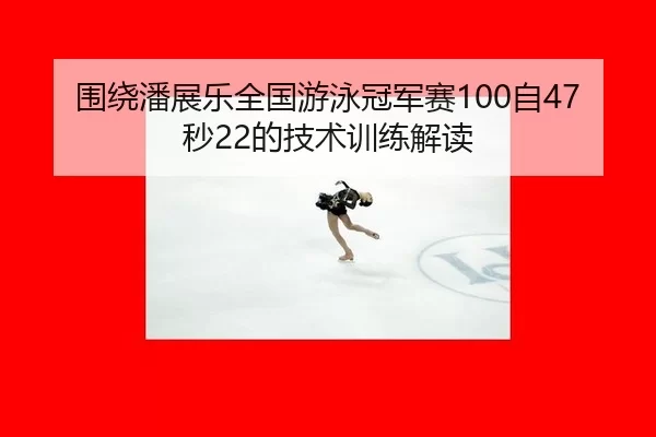围绕潘展乐全国游泳冠军赛100自47秒22的技术训练解读