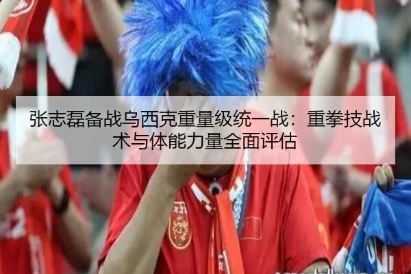 张志磊备战乌西克重量级统一战：重拳技战术与体能力量全面评估