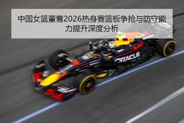 中国女篮董雪2026热身赛篮板争抢与防守能力提升深度分析